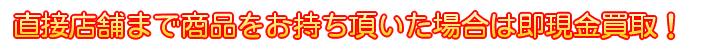 直接店舗まで商品をお持ち頂いた場合は即現金買取 